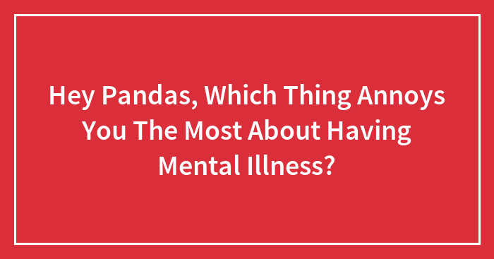 Hey Pandas, Which Thing Annoys You The Most About Having Mental Illness? (Closed)