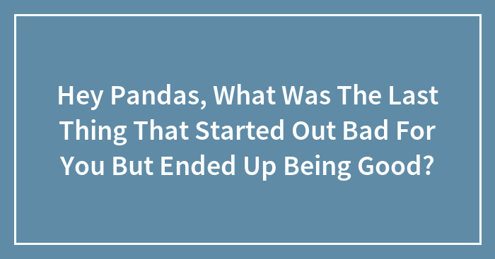 Hey Pandas, What Was The Last Thing That Started Out Bad For You But Ended Up Being Good? (Closed)