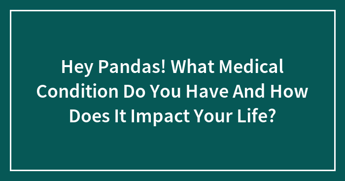 Hey Pandas! What Medical Condition Do You Have And How Does It Impact Your Life? (Closed)