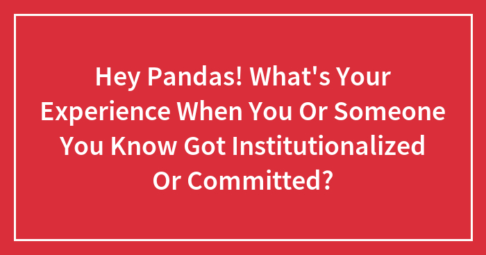 Hey Pandas! What’s Your Experience When You Or Someone You Know Got Institutionalized Or Committed? (Closed)