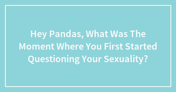 Hey Pandas, What Was The Moment Where You First Started Questioning Your Sexuality? (Closed)