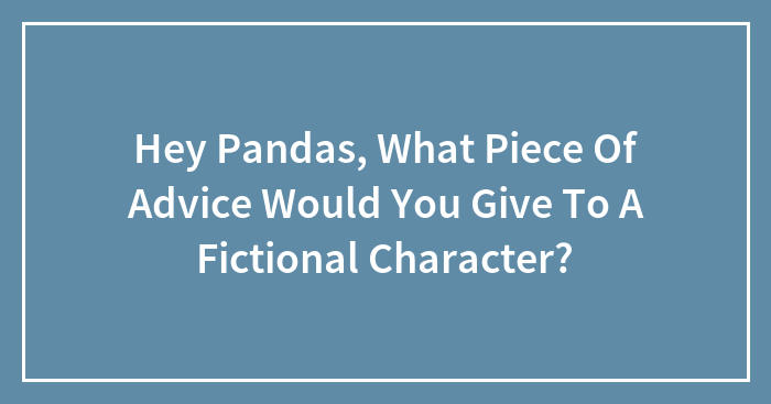 Hey Pandas, What Piece Of Advice Would You Give To A Fictional Character? (Closed)