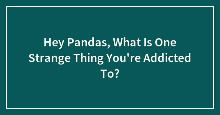 Hey Pandas, What Is One Strange Thing You’re Addicted To? (Closed)