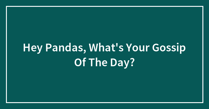 Hey Pandas, What’s Your Gossip Of The Day? (Closed)