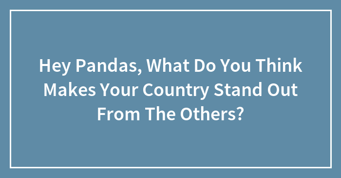 Hey Pandas, What Do You Think Makes Your Country Stand Out From The Others? (Closed)