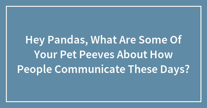 Hey Pandas, What Are Some Of Your Pet Peeves About How People Communicate These Days? (Closed)