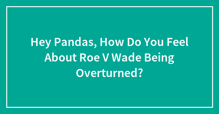 Hey Pandas, How Do You Feel About Roe V Wade Being Overturned?