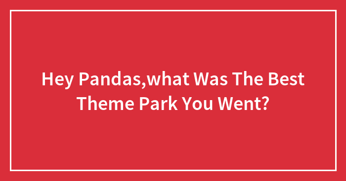 Hey Pandas,what Was The Best Theme Park You Went?