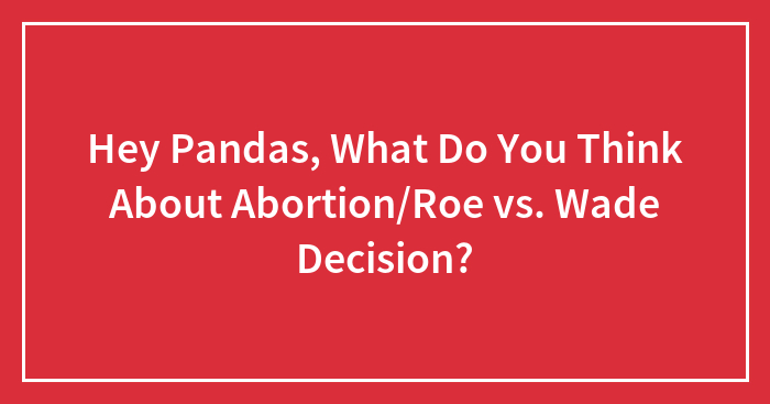 Hey Pandas, What Do You Think About Abortion/Roe vs. Wade Decision?