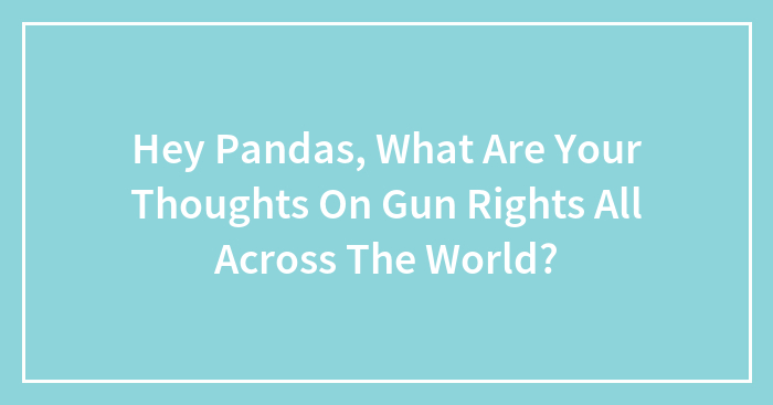 Hey Pandas, What Are Your Thoughts On Gun Rights All Across The World?