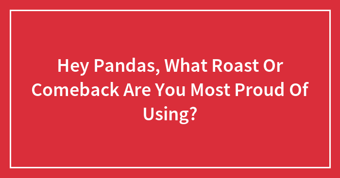Hey Pandas, What Roast Or Comeback Are You Most Proud Of Using?