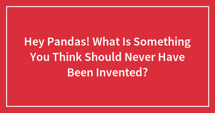 Hey Pandas! What Is Something You Think Should Never Have Been Invented?
