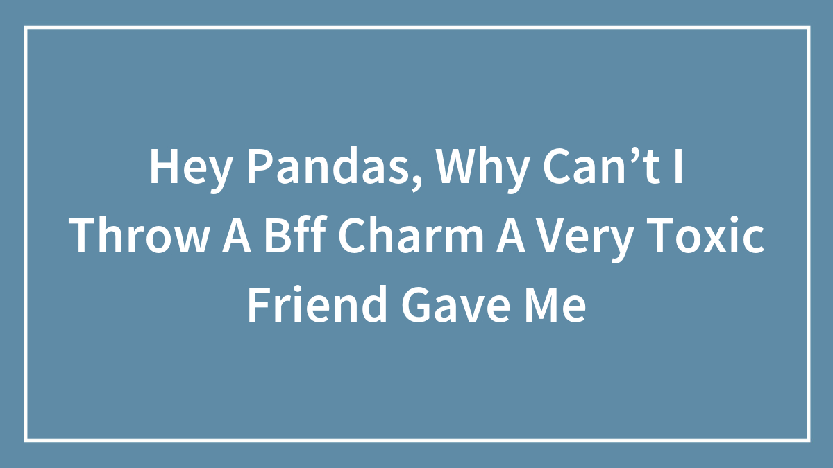 Hey Pandas, Why Can’t I Throw A Bff Charm A Very Toxic Friend Gave Me (Closed)