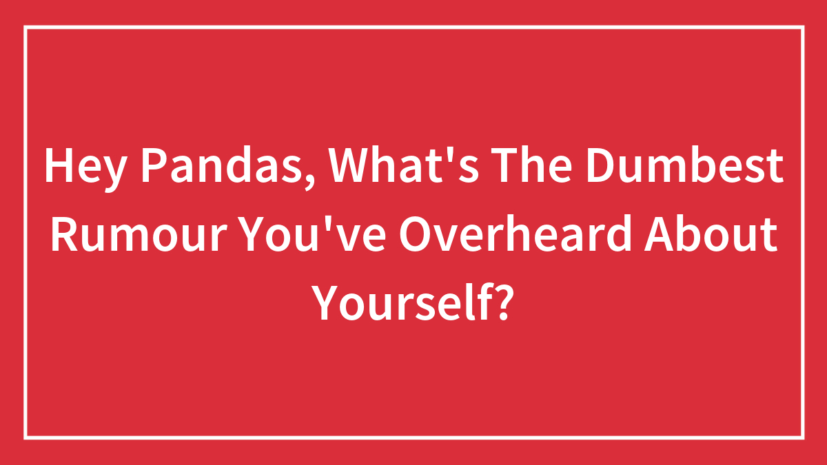 Hey Pandas, What’s The Dumbest Rumour You’ve Overheard About Yourself? (Closed)