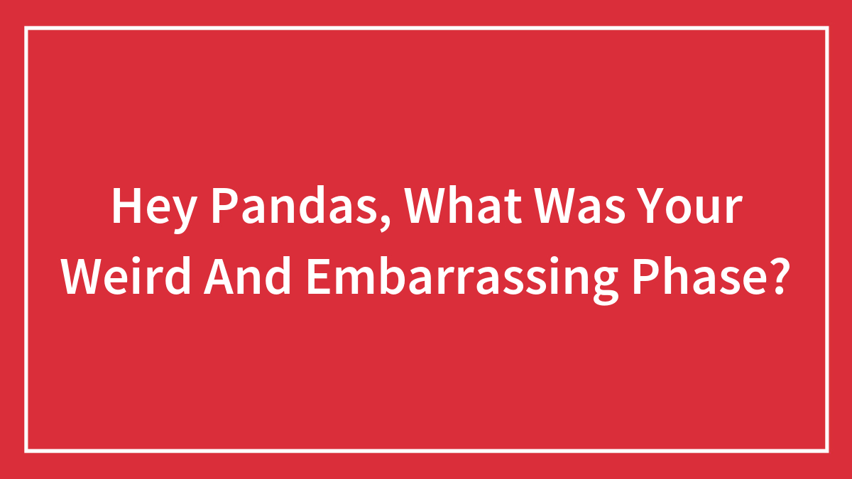 Hey Pandas, What Was Your Weird And Embarrassing Phase? (Closed)