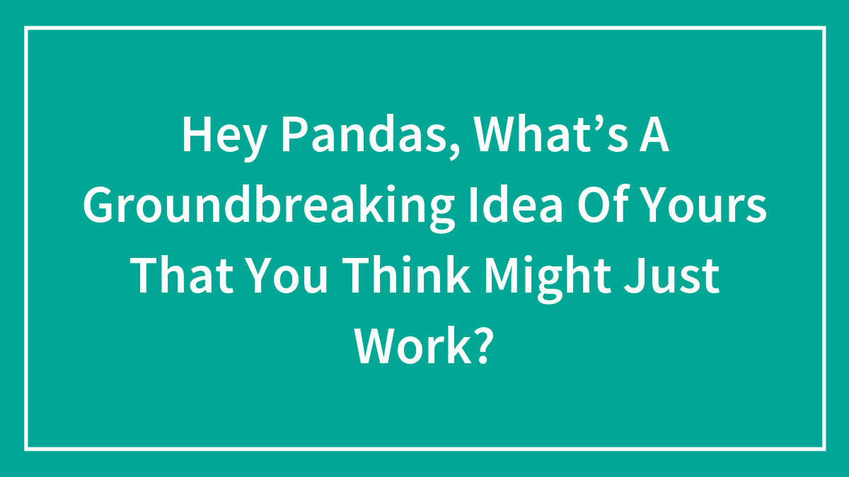 Hey Pandas, What’s A Groundbreaking Idea Of Yours That You Think Might Just Work?