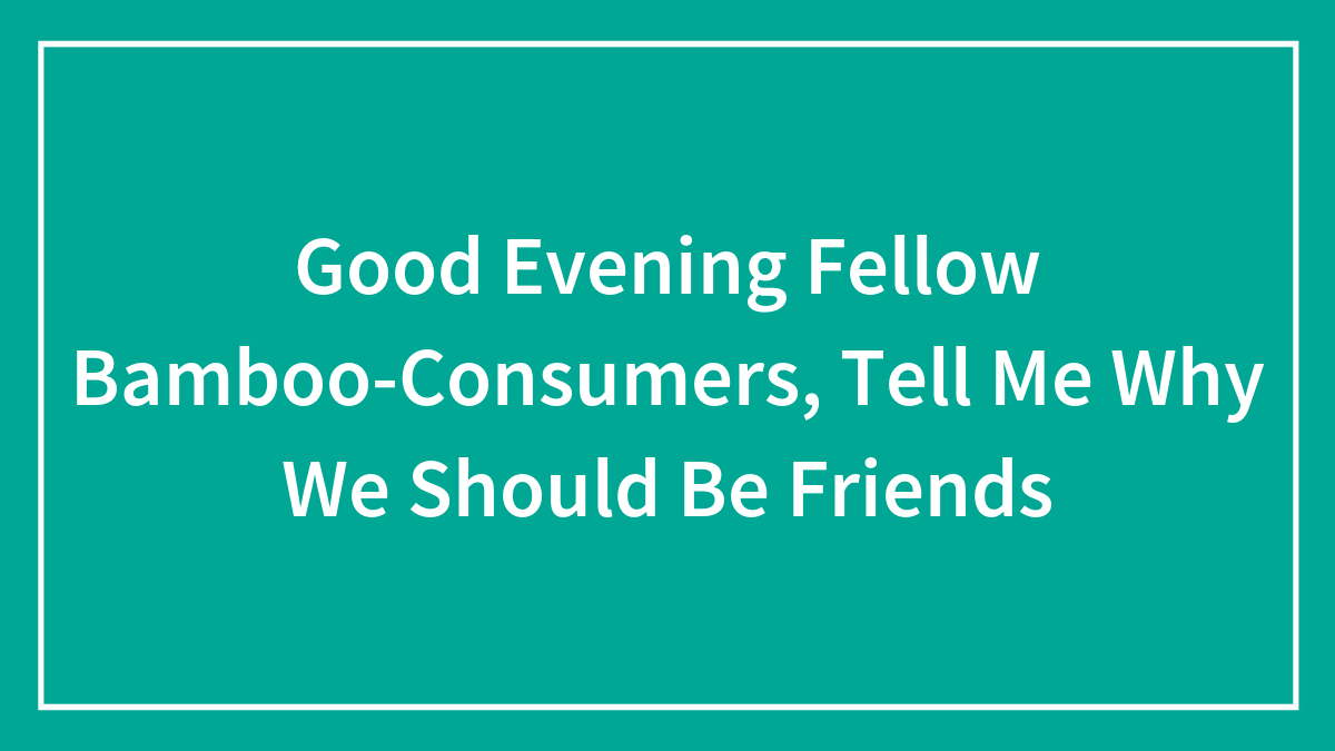 Good Evening Fellow Bamboo-Consumers, Tell Me Why We Should Be Friends