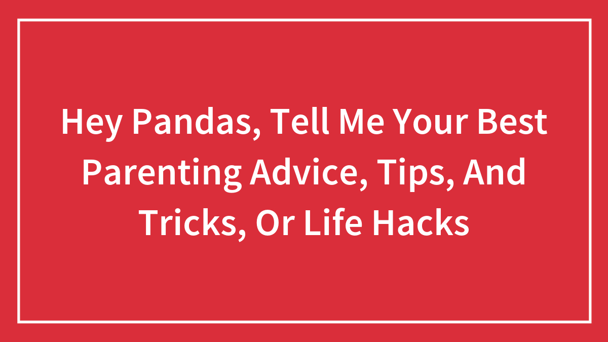 Hey Pandas, Tell Me Your Best Parenting Advice, Tips, And Tricks, Or Life Hacks