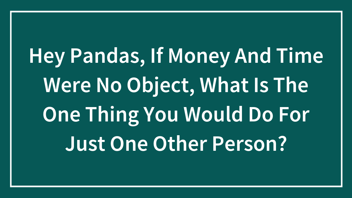 Hey Pandas, If Money And Time Were No Object, What Is The One Thing You Would Do For Just One Other Person?