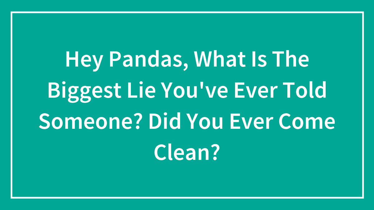 Hey Pandas, What Is The Biggest Lie You’ve Ever Told Someone? Did You Ever Come Clean? (Closed)
