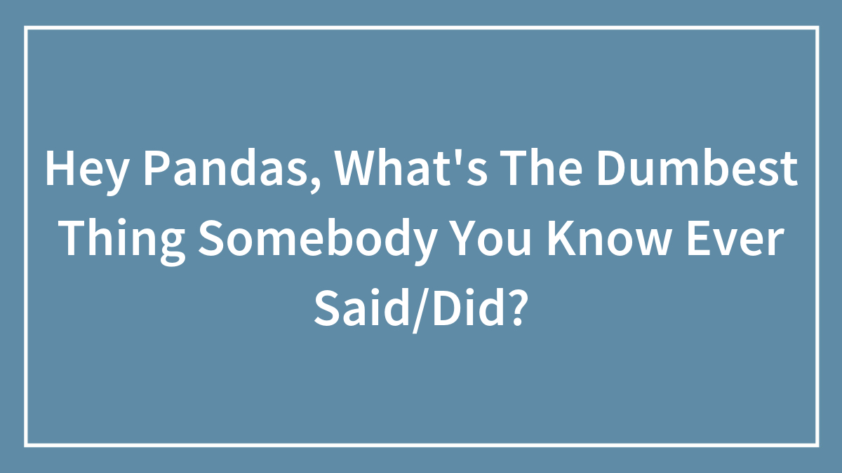Hey Pandas, What’s The Dumbest Thing Somebody You Know Ever Said/Did? (Closed)