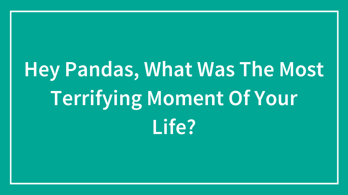 Hey Pandas, What Was The Most Terrifying Moment Of Your Life?