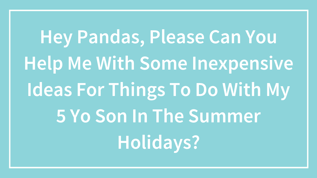 Hey Pandas, Please Can You Help Me With Some Inexpensive Ideas For Things To Do With My 5 YO Son In The Summer Holidays?