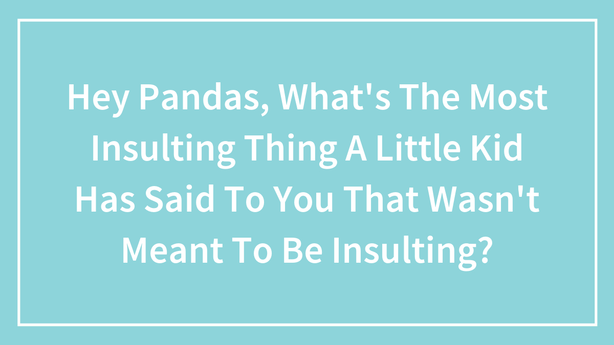 Hey Pandas, What’s The Most Insulting Thing A Little Kid Has Said To You That Wasn’t Meant To Be Insulting?