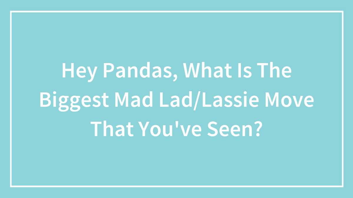 Hey Pandas, What Is The Biggest Mad Lad/Lassie Move That You’ve Seen?