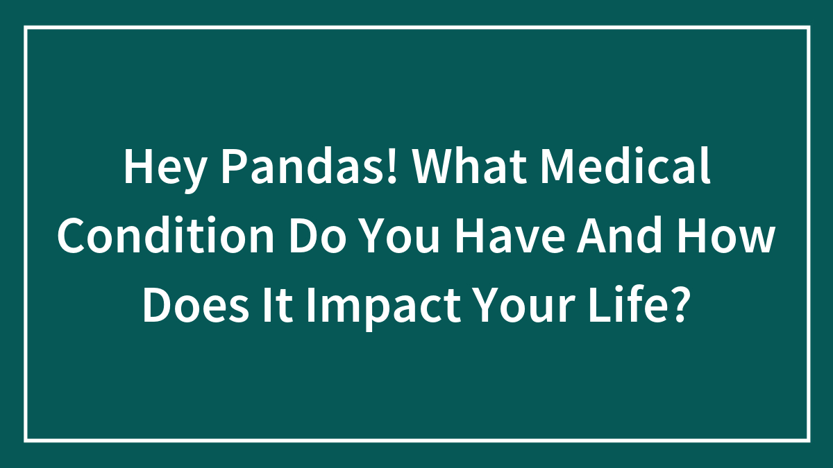Hey Pandas! What Medical Condition Do You Have And How Does It Impact Your Life? (Closed)