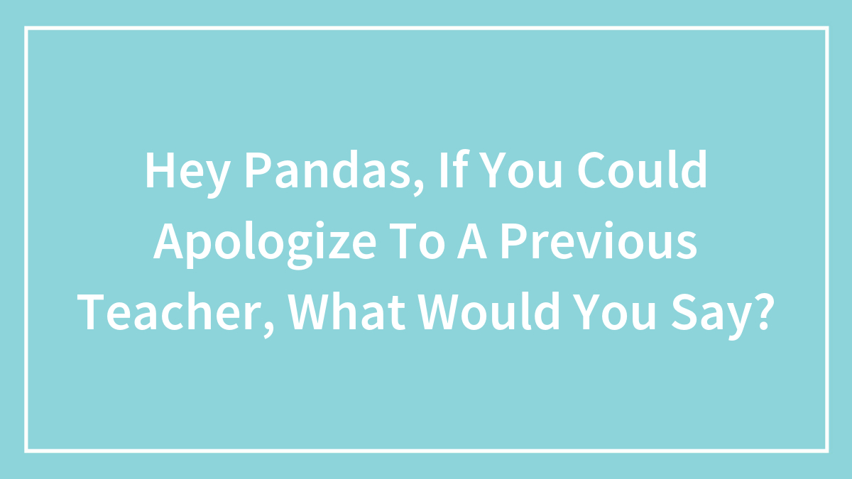 Hey Pandas, If You Could Apologize To A Previous Teacher, What Would You Say?