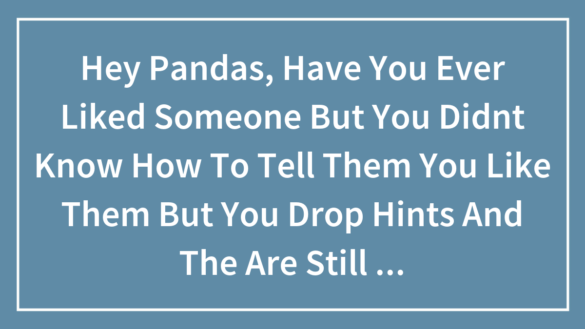 Hey Pandas, Have You Ever Liked Someone But You Didnt Know How To Tell Them You Like Them But You Drop Hints And The Are Still Clueless?