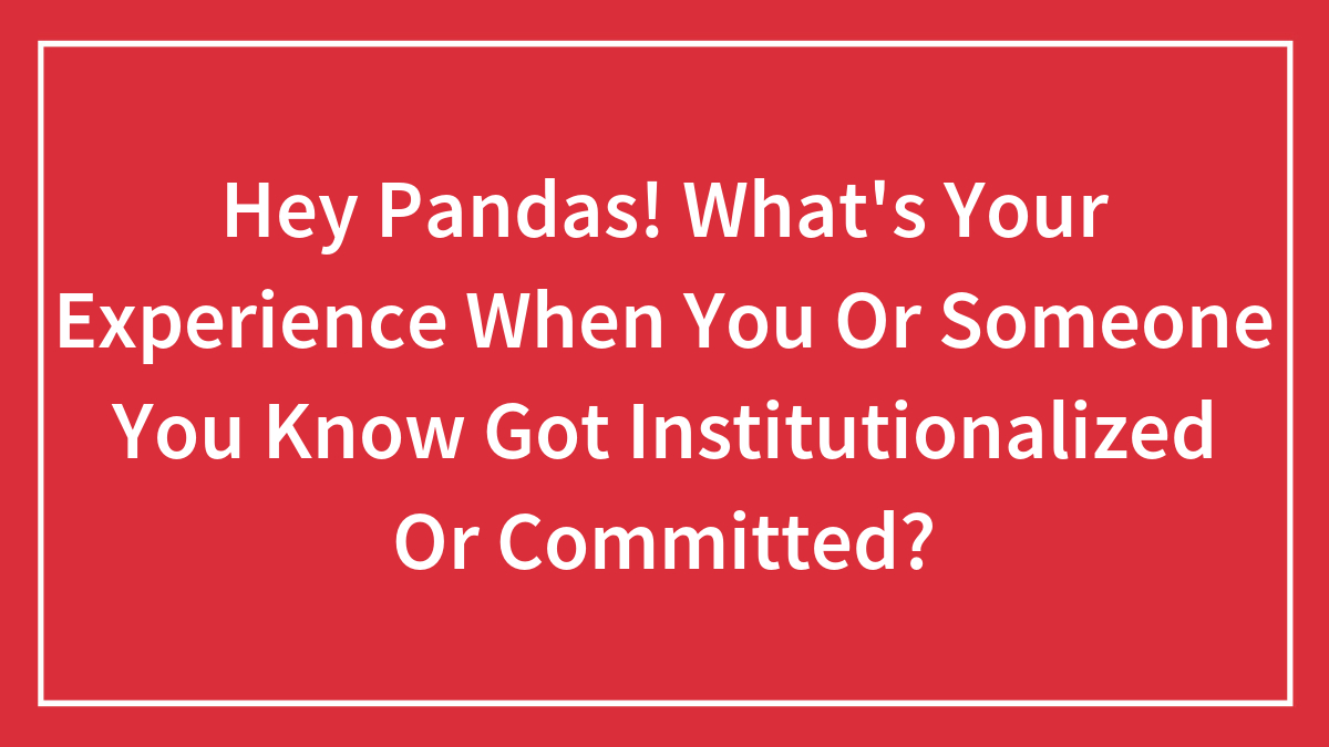 Hey Pandas! What’s Your Experience When You Or Someone You Know Got Institutionalized Or Committed? (Closed)