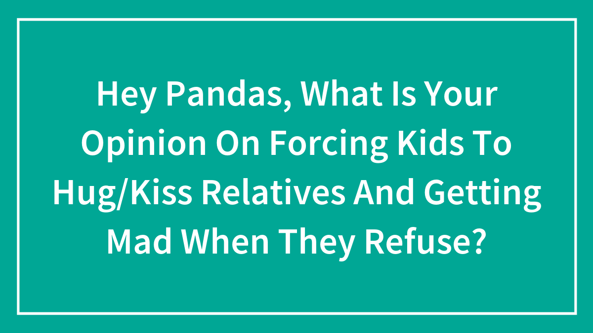 Hey Pandas, What Is Your Opinion On Forcing Kids To Hug/Kiss Relatives And Getting Mad When They Refuse?