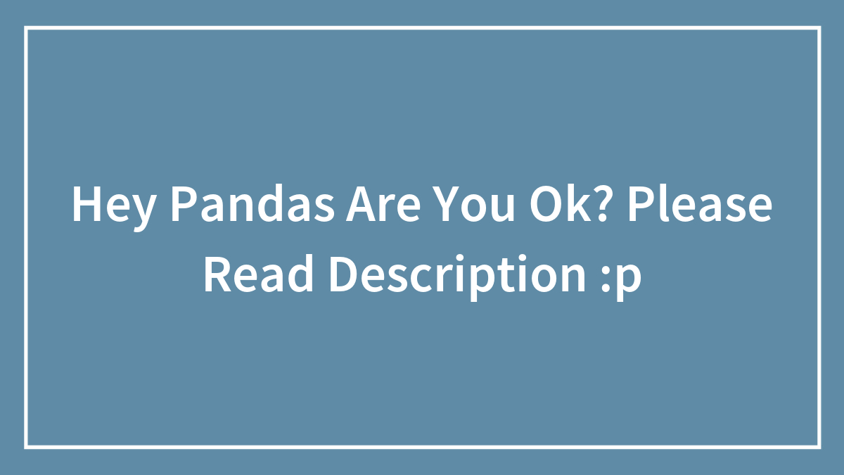 Hey Pandas Are You Ok? Please Read Description :p