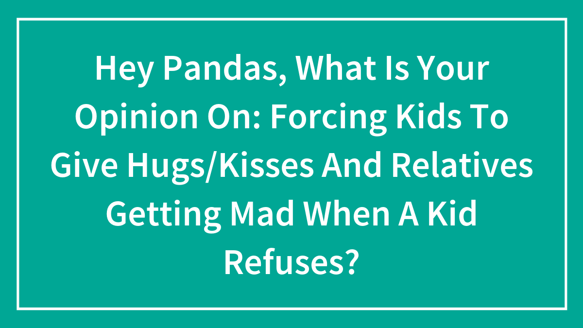 Hey Pandas, What Is Your Opinion On: Forcing Kids To Give Hugs/Kisses And Relatives Getting Mad When A Kid Refuses?