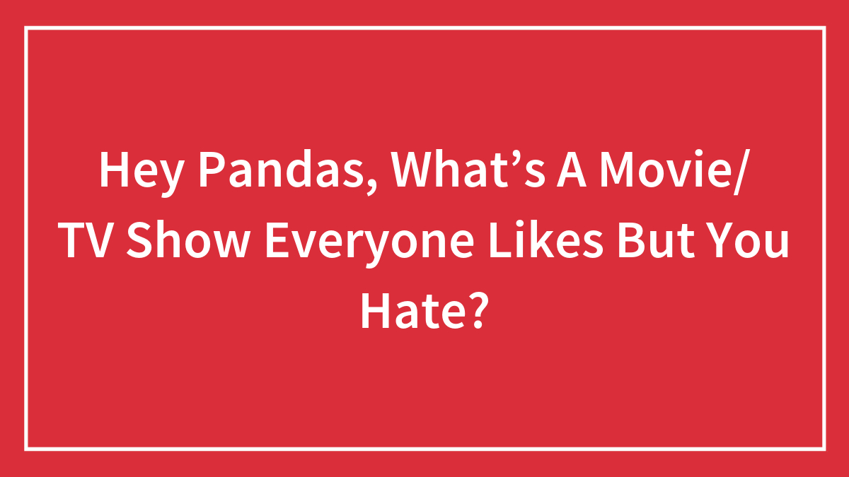 Hey Pandas, What’s A Movie/ TV Show Everyone Likes But You Hate?