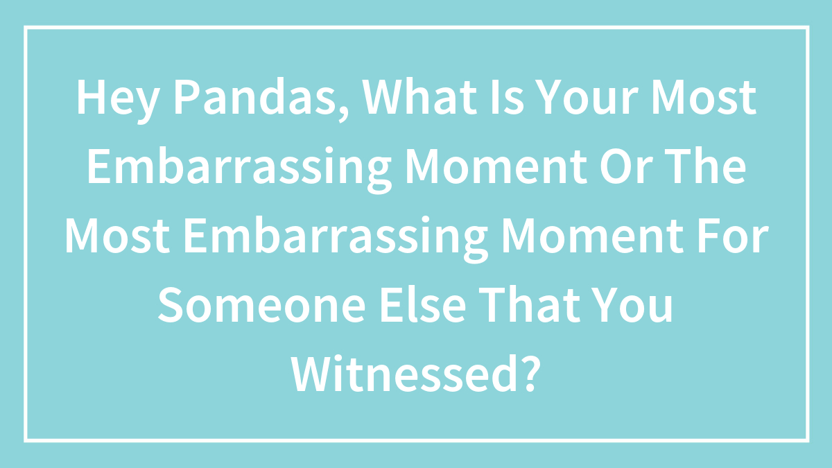Hey Pandas, What Is Your Most Embarrassing Moment Or The Most Embarrassing Moment For Someone Else That You Witnessed?