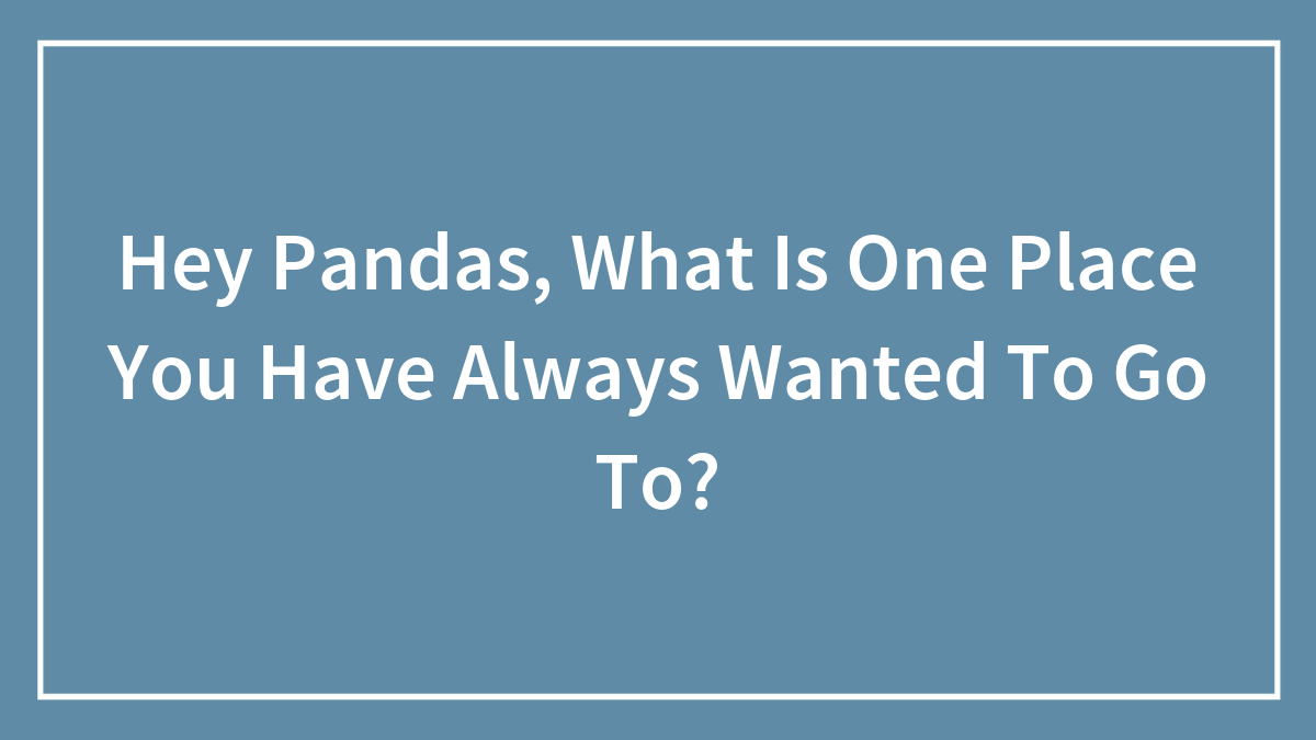 Hey Pandas, What Is One Place You Have Always Wanted To Go To?