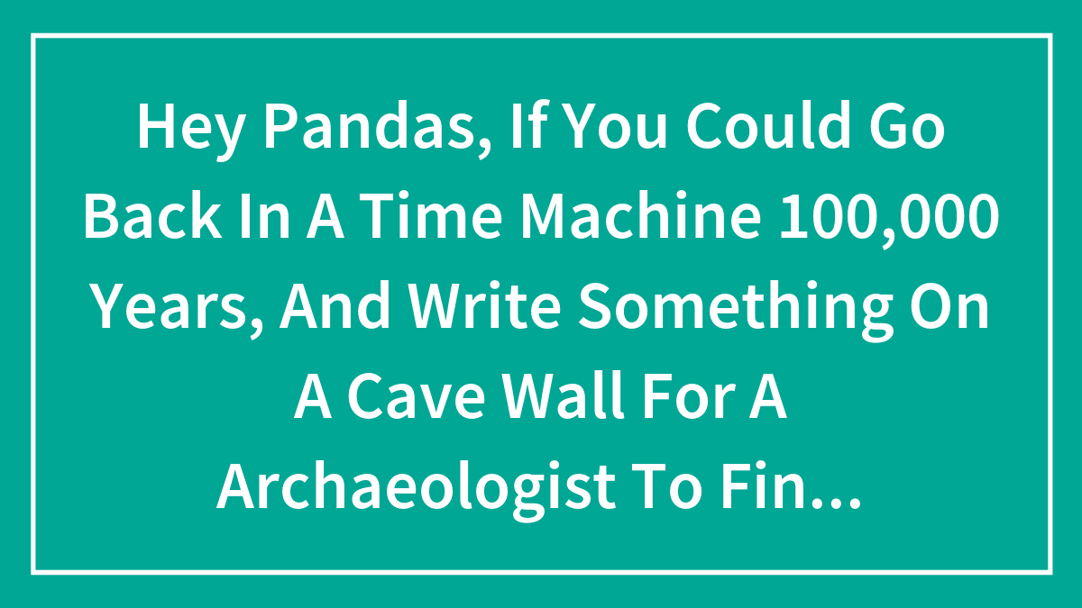 Hey Pandas, If You Could Go Back In A Time Machine 100,000 Years, And Write Something On A Cave Wall For A Archaeologist To Find, What Would You Write? (Closed)