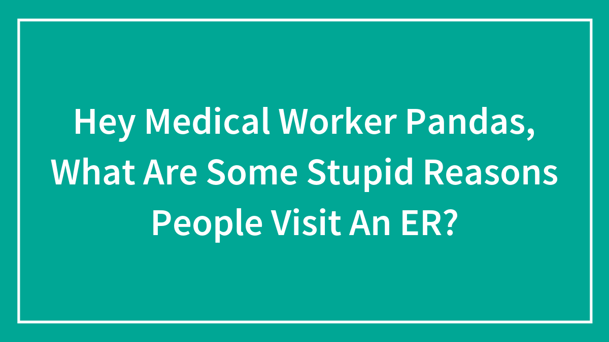 Hey Medical Worker Pandas, What Are Some Stupid Reasons People Visit An ER?
