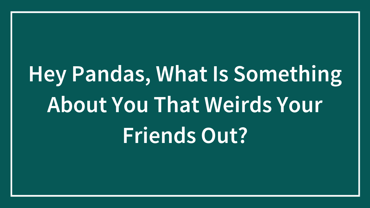 Hey Pandas, What Is Something About You That Weirds Your Friends Out?