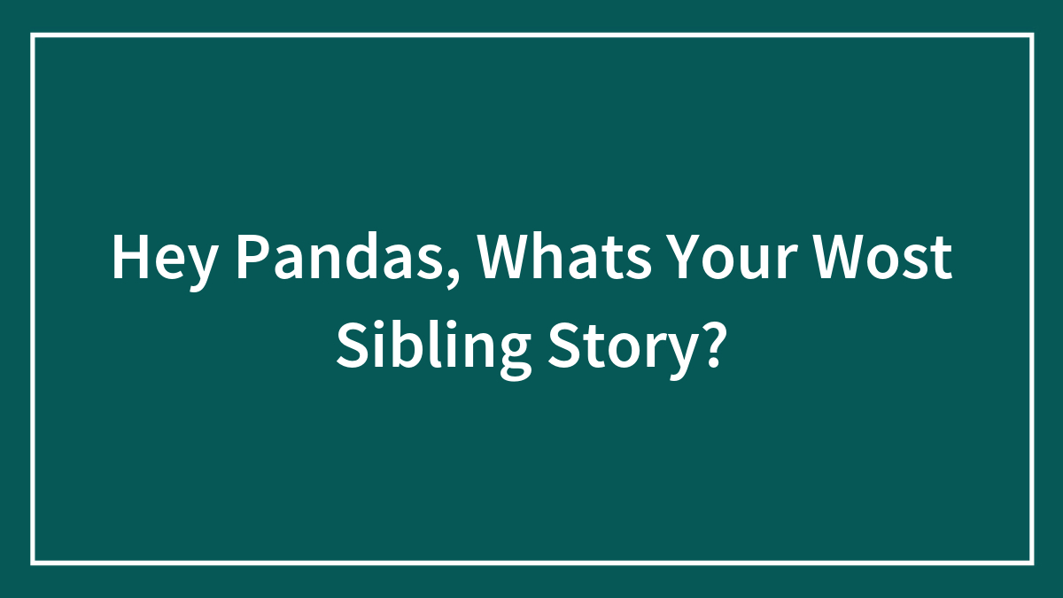 Hey Pandas, What’s Your Wost Sibling Story? (Closed)