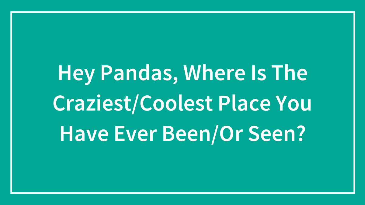 Hey Pandas, Where Is The Craziest/Coolest Place You Have Ever Been/Or Seen?