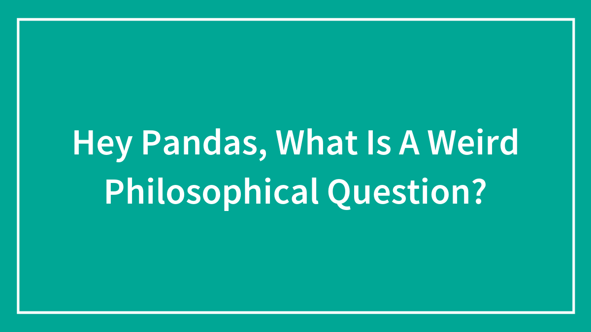Hey Pandas, What Is A Weird Philosophical Question?