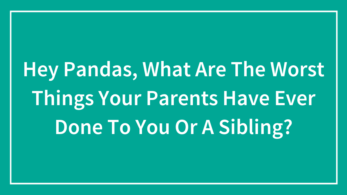 Hey Pandas, What Are The Worst Things Your Parents Have Ever Done To You Or A Sibling?