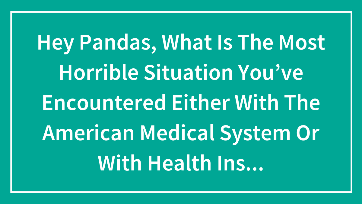 Hey Pandas, What Is The Most Horrible Situation You’ve Encountered Either With The American Medical System Or With Health Insurance?