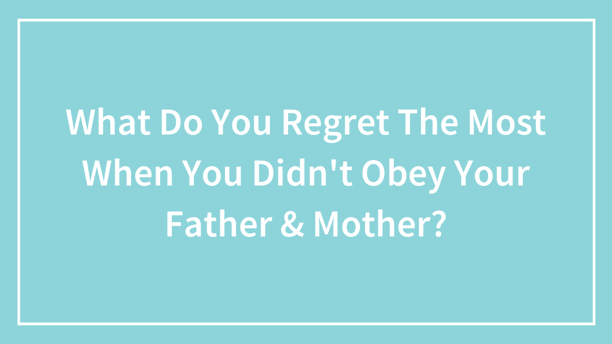 What Do You Regret The Most When You Didn’t Obey Your Father & Mother?