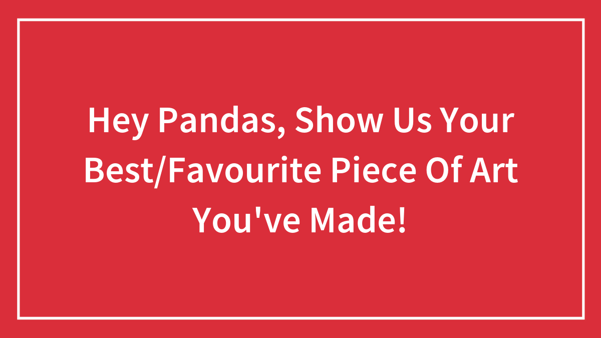 Hey Pandas, Show Us Your Best/Favourite Piece Of Art You’ve Made!