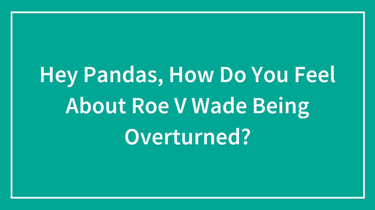 Hey Pandas, How Do You Feel About Roe V Wade Being Overturned? (Closed)